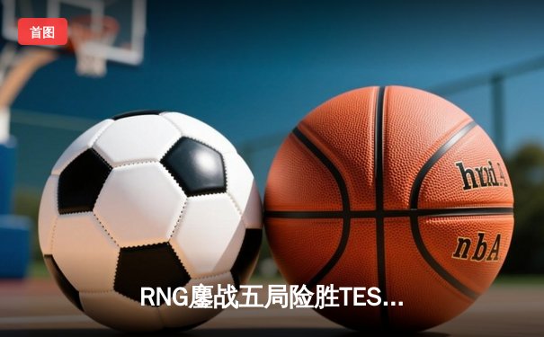 RNG鏖战五局险胜TES，冰岛MSI中国区预选赛名额悬念再起