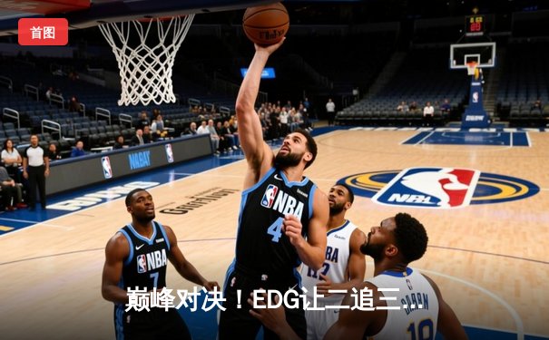 巅峰对决！EDG让二追三逆风翻盘 LNG锁定全球总决赛席位