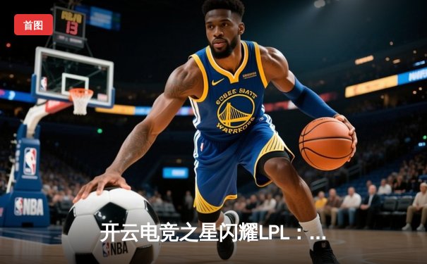 开云电竞之星闪耀LPL：新生代ADC选手Lancer斩获五杀，带领战队逆转取胜